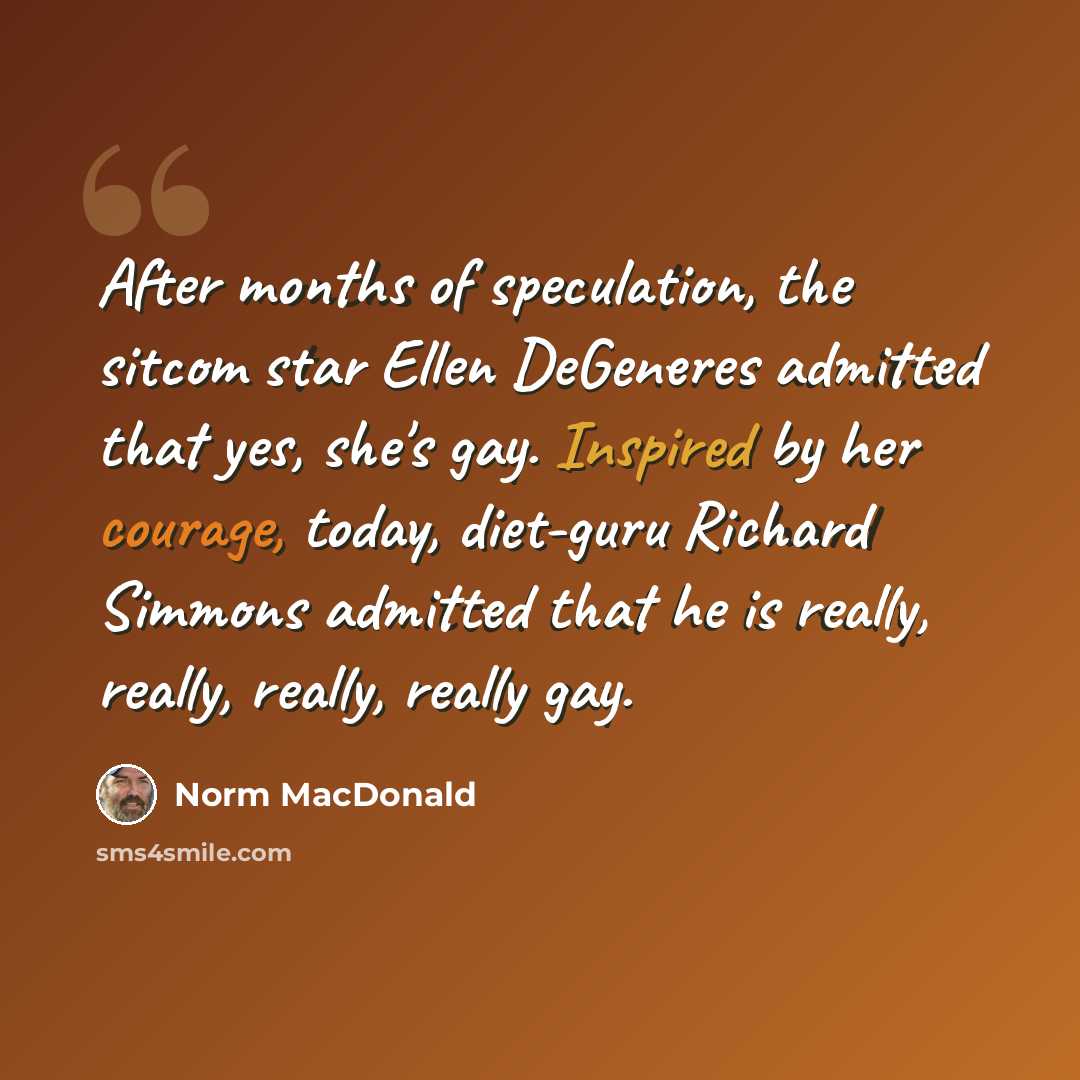 “After months of speculation, the sitcom star Ellen DeGeneres admitted that yes, she's gay. Inspired by her courage, today, diet-guru Richard Simmons admitted that he is really, really, really, really gay.” quote by Norm MacDonald