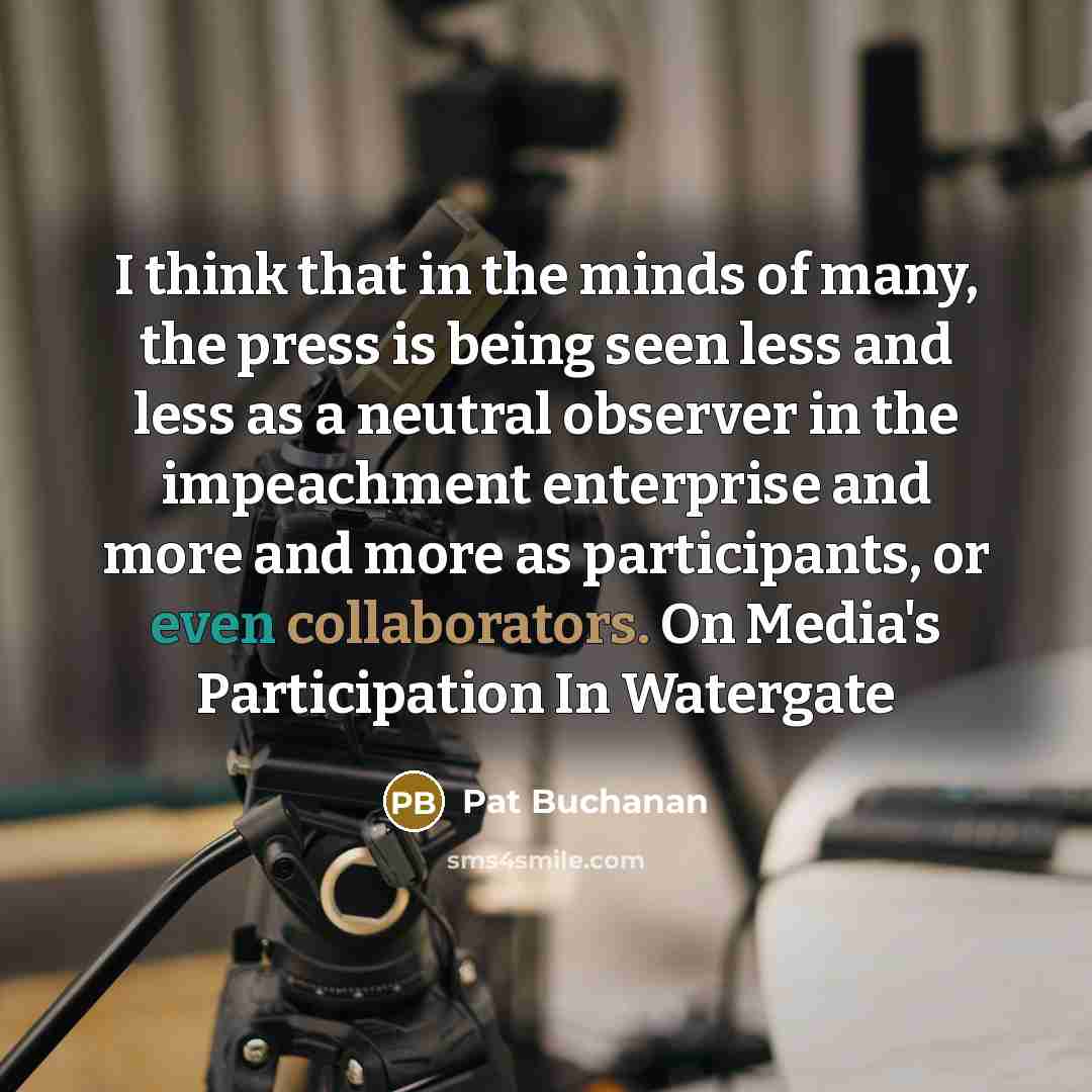 “I think that in the minds of many, the press is being seen less and less as a neutral observer in the impeachment enterprise and more and more as participants, or even collaborators. On Media's Participation In Watergate” quote by Pat Buchanan
