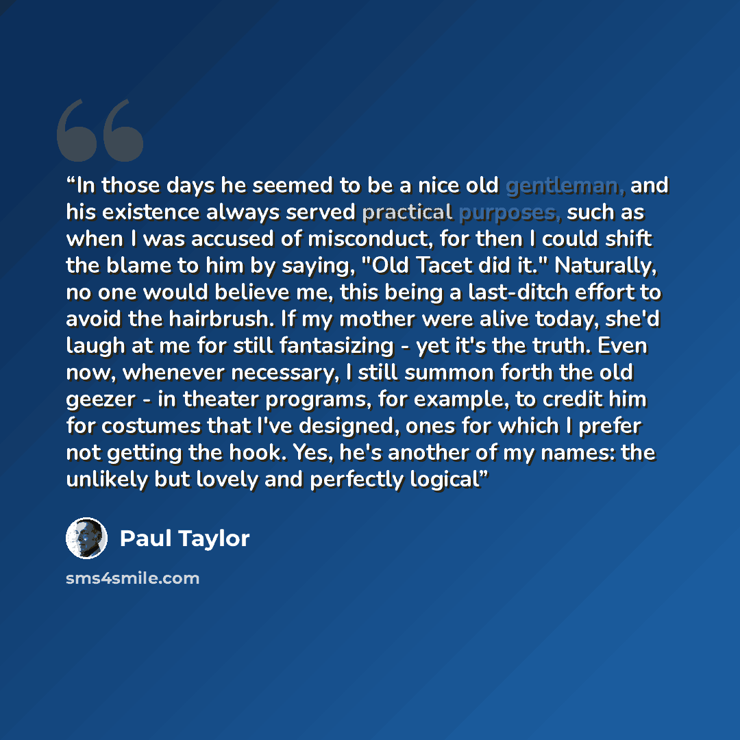 “In those days he seemed to be a nice old gentleman, and his existence always served practical purposes, such as when I was accused of misconduct, for then I could shift the blame to him by saying, "Old Tacet did it." Naturally, no one would believe me, this being a last-ditch effort to avoid the…” quote by Paul Taylor