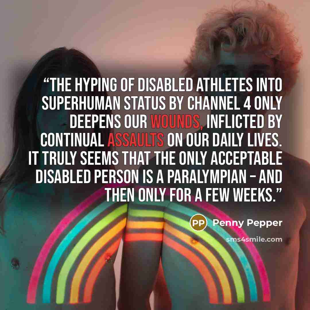 “The hyping of disabled athletes into superhuman status by Channel 4 only deepens our wounds, inflicted by continual assaults on our daily lives. It truly seems that the only acceptable disabled person is a Paralympian – and then only for a few weeks.” quote by Penny Pepper
