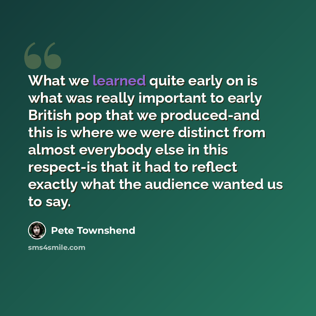 “What we learned quite early on is what was really important to early British pop that we produced-and this is where we were distinct from almost everybody else in this respect-is that it had to reflect exactly what the audience wanted us to say.” quote by Pete Townshend