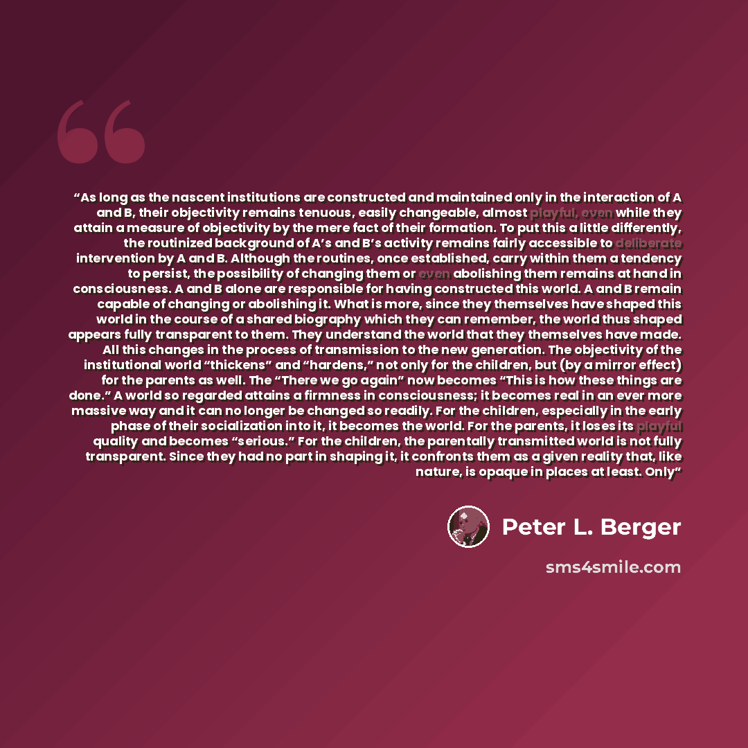 “As long as the nascent institutions are constructed and maintained only in the interaction of A and B, their objectivity remains tenuous, easily changeable, almost playful, even while they attain a measure of objectivity by the mere fact of their formation. To put this a little differently, the…” quote by Peter L. Berger
