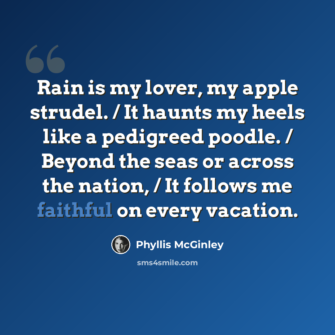 “Rain is my lover, my apple strudel. / It haunts my heels like a pedigreed poodle. / Beyond the seas or across the nation, / It follows me faithful on every vacation.” quote by Phyllis McGinley