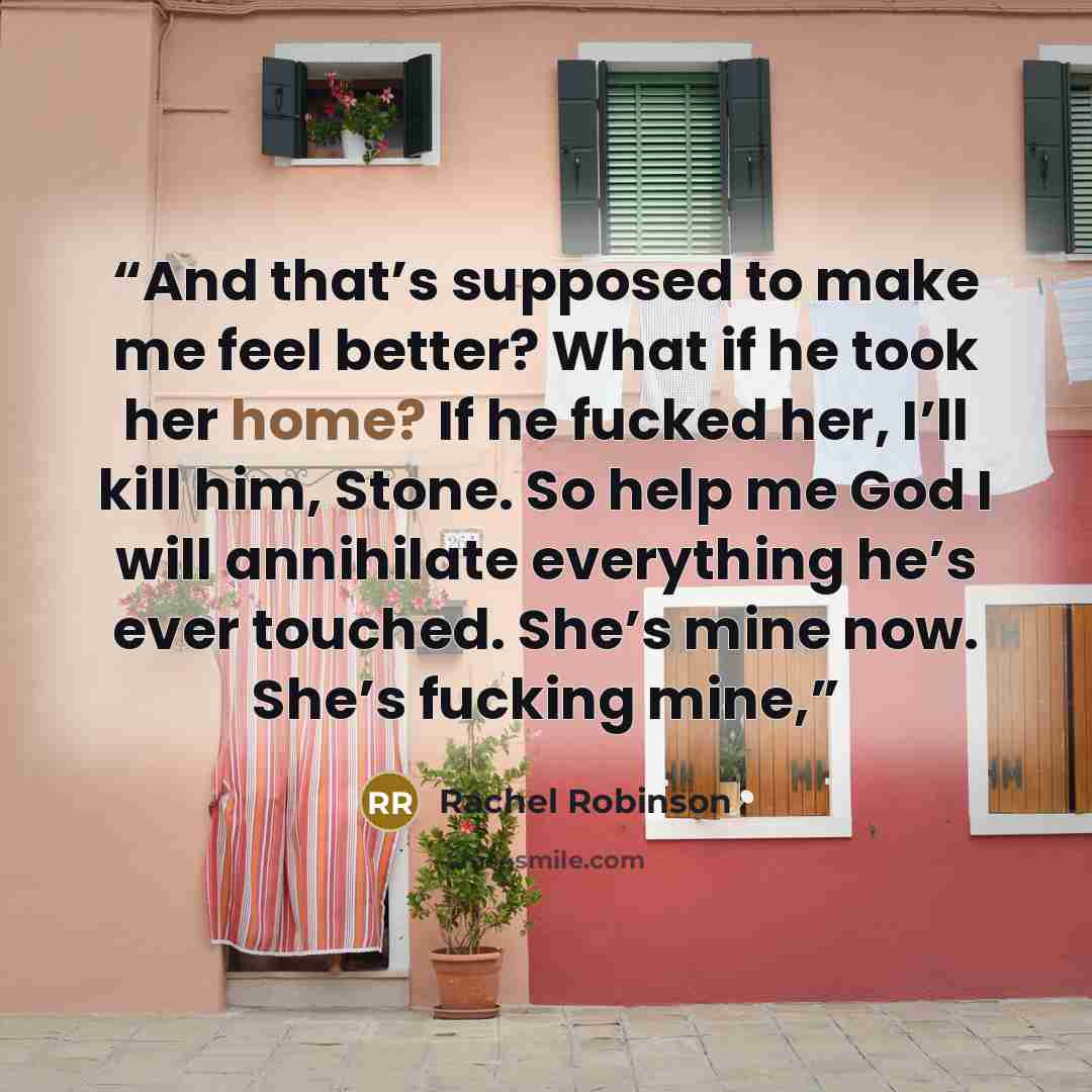 “And that’s supposed to make me feel better? What if he took her home? If he fucked her, I’ll kill him, Stone. So help me God I will annihilate everything he’s ever touched. She’s mine now. She’s fucking mine,” quote by Rachel Robinson