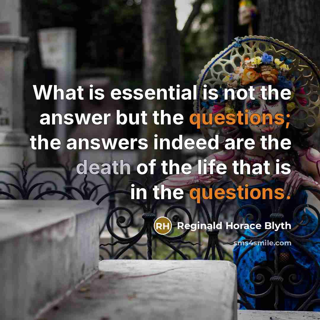“What is essential is not the answer but the questions; the answers indeed are the death of the life that is in the questions.” quote by Reginald Horace Blyth