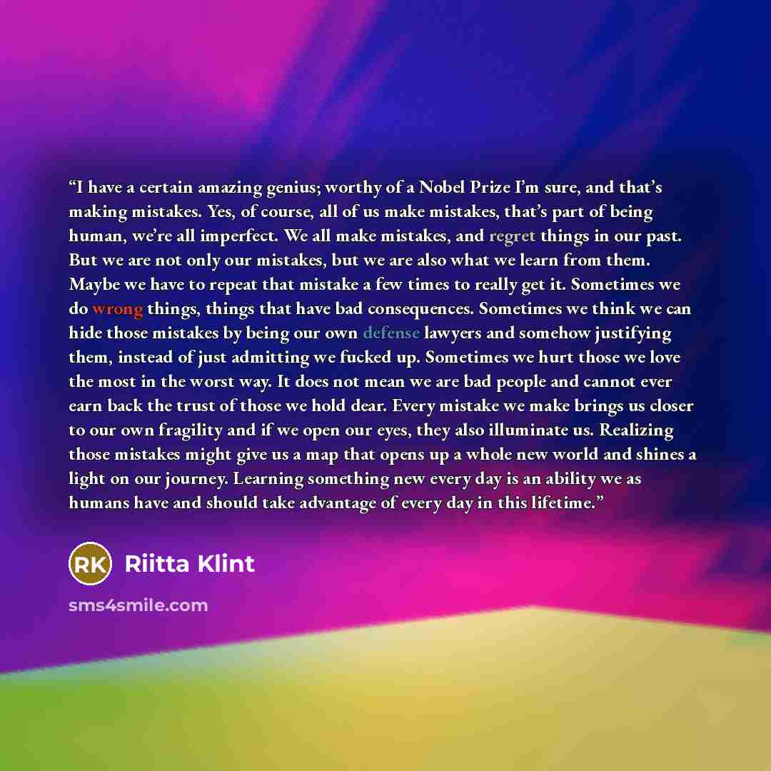 “I have a certain amazing genius; worthy of a Nobel Prize I’m sure, and that’s making mistakes. Yes, of course, all of us make mistakes, that’s part of being human, we’re all imperfect. We all make mistakes, and regret things in our past. But we are not only our mistakes, but we are also what we…” quote by Riitta Klint