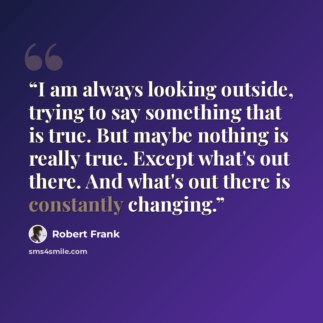 “I am always looking outside, trying to say something that is true. But maybe nothing is really true. Except what's out there. And what's out there is constantly changing.” quote by Robert Frank