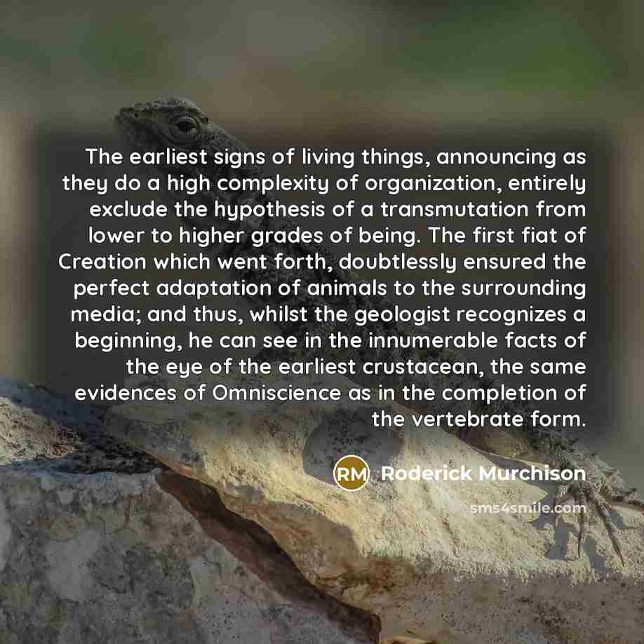 “The earliest signs of living things, announcing as they do a high complexity of organization, entirely exclude the hypothesis of a transmutation from lower to higher grades of being. The first fiat of Creation which went forth, doubtlessly ensured the perfect adaptation of animals to the…” quote by Roderick Murchison