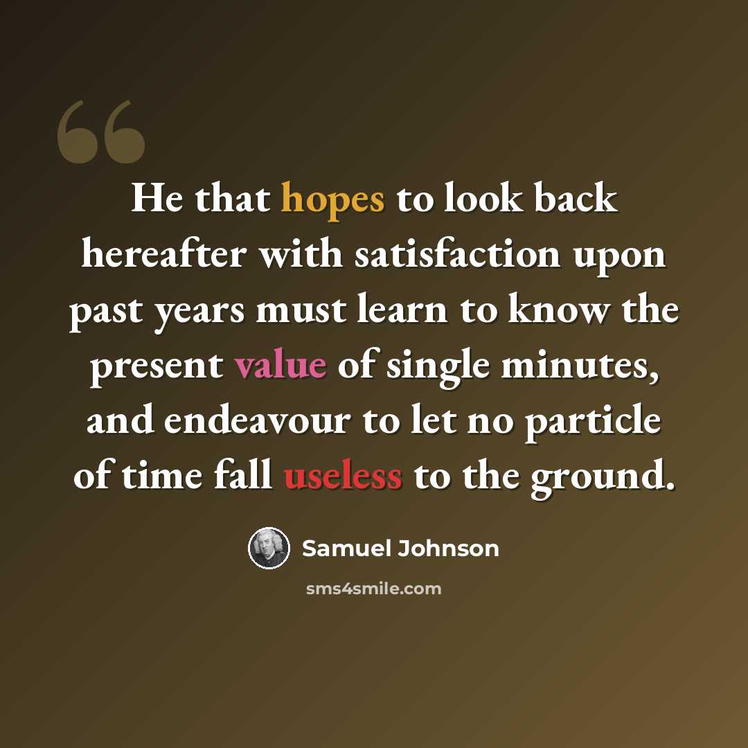 “He that hopes to look back hereafter with satisfaction upon past years must learn to know the present value of single minutes, and endeavour to let no particle of time fall useless to the ground.” quote by Samuel Johnson