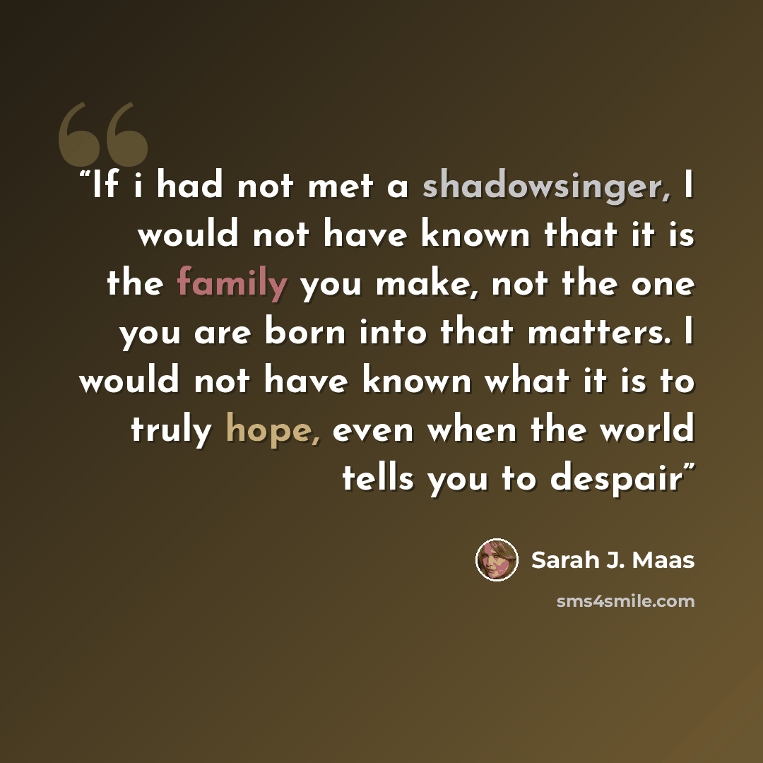 “If i had not met a shadowsinger, I would not have known that it is the family you make, not the one you are born into that matters. I would not have known what it is to truly hope, even when the world tells you to despair” quote by Sarah J. Maas