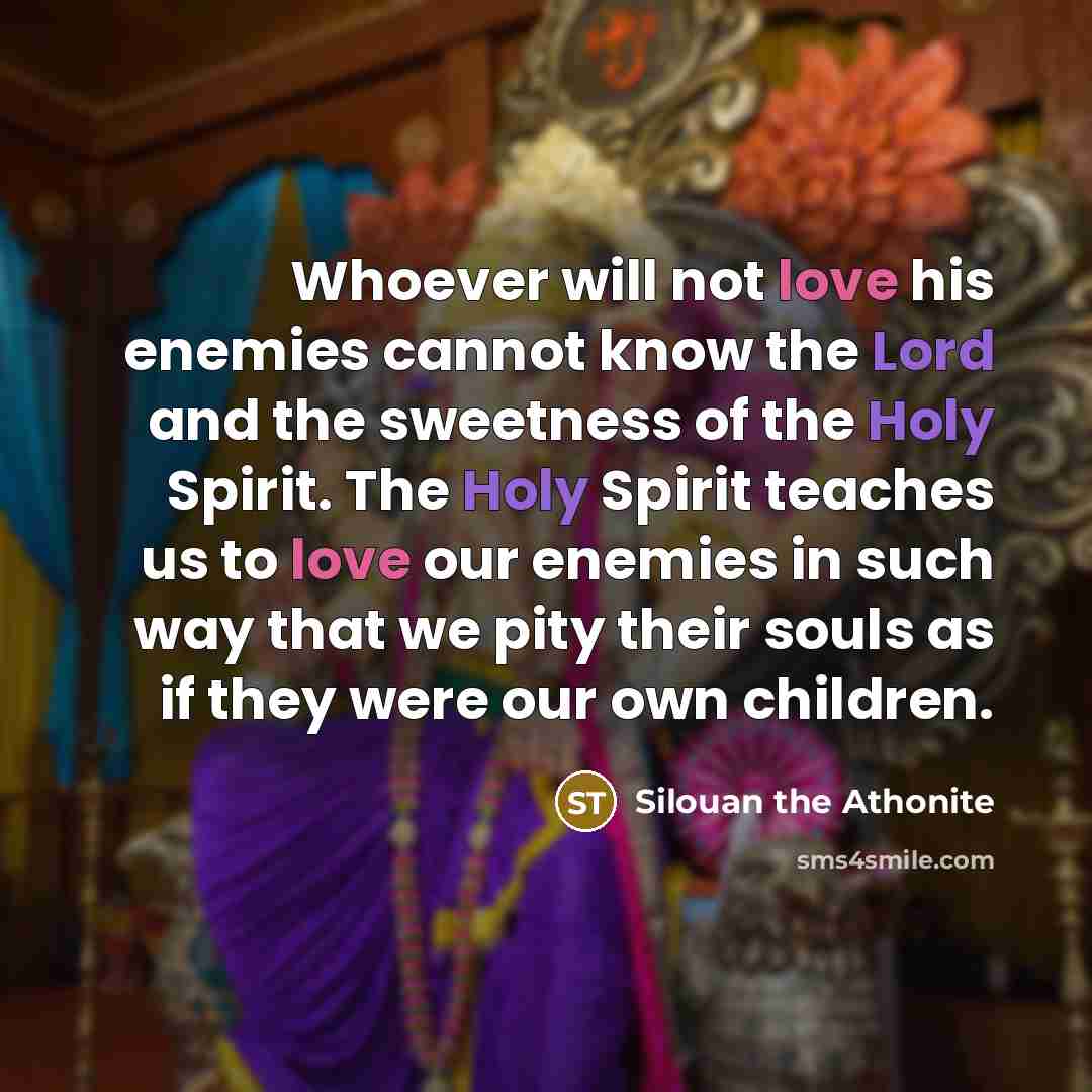 “Whoever will not love his enemies cannot know the Lord and the sweetness of the Holy Spirit. The Holy Spirit teaches us to love our enemies in such way that we pity their souls as if they were our own children.” quote by Silouan the Athonite