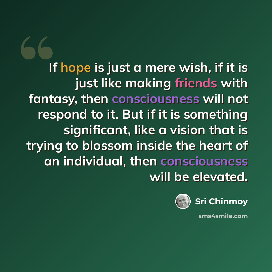 “If hope is just a mere wish, if it is just like making friends with fantasy, then consciousness will not respond to it. But if it is something significant, like a vision that is trying to blossom inside the heart of an individual, then consciousness will be elevated.” quote by Sri Chinmoy