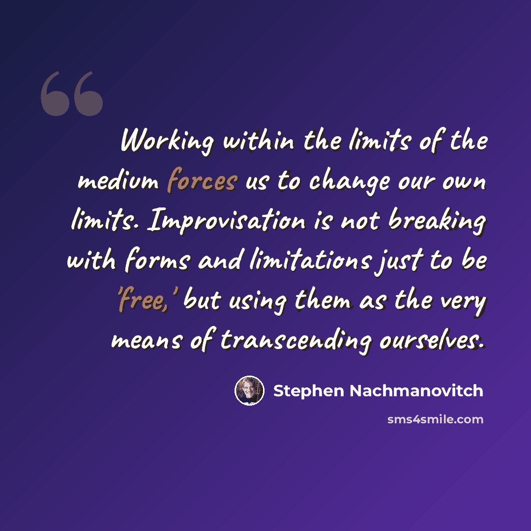 “Working within the limits of the medium forces us to change our own limits. Improvisation is not breaking with forms and limitations just to be 'free,' but using them as the very means of transcending ourselves.” quote by Stephen Nachmanovitch
