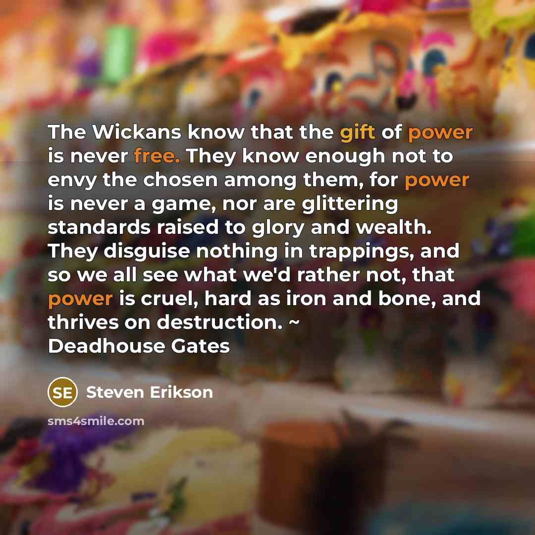 “The Wickans know that the gift of power is never free. They know enough not to envy the chosen among them, for power is never a game, nor are glittering standards raised to glory and wealth. They disguise nothing in trappings, and so we all see what we'd rather not, that power is cruel, hard as…” quote by Steven Erikson