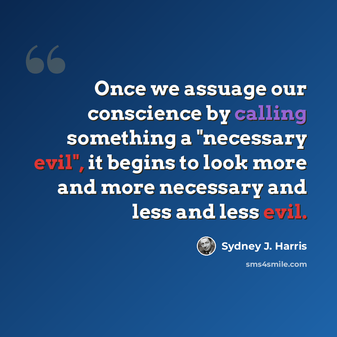 “Once we assuage our conscience by calling something a "necessary evil", it begins to look more and more necessary and less and less evil.” quote by Sydney J. Harris