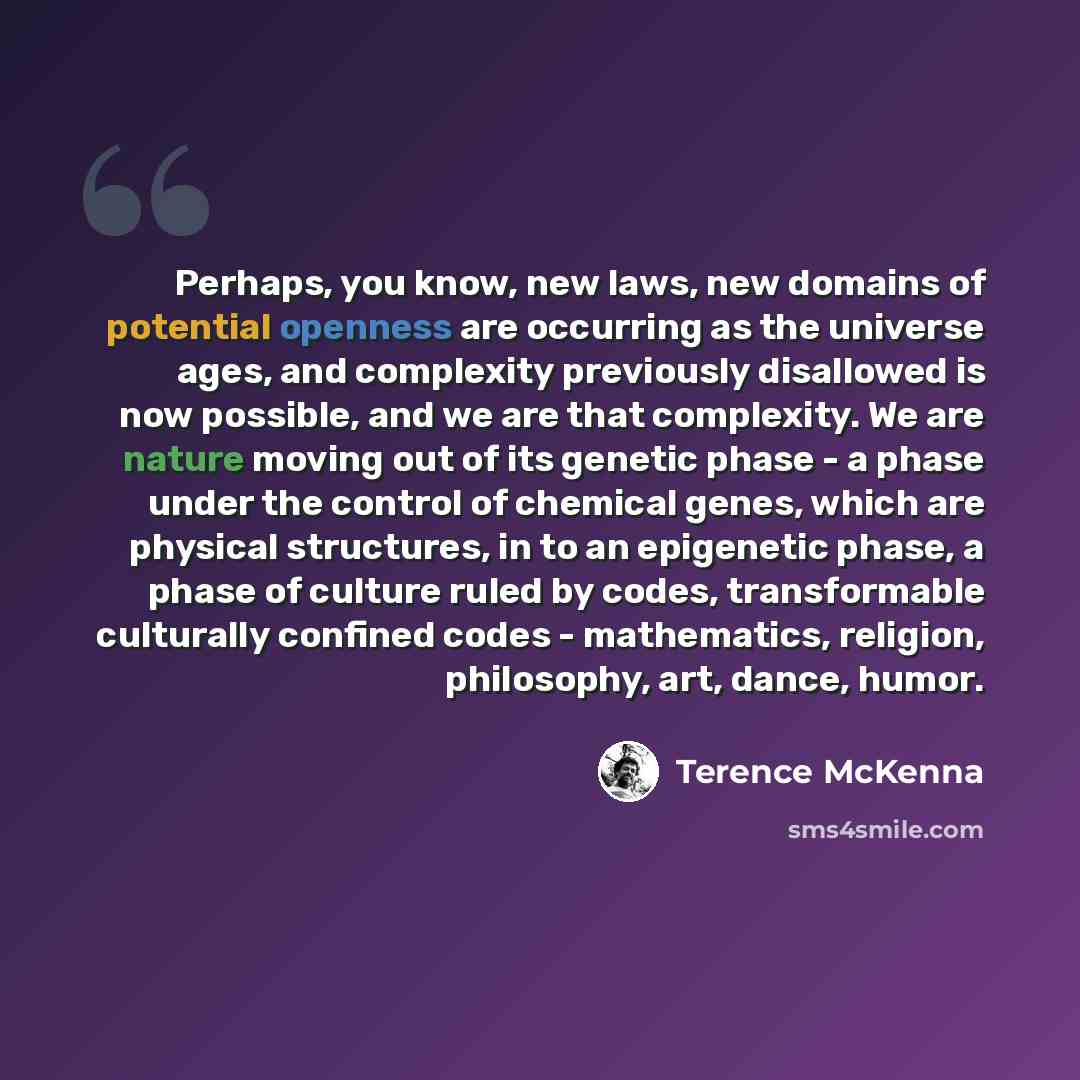 “Perhaps, you know, new laws, new domains of potential openness are occurring as the universe ages, and complexity previously disallowed is now possible, and we are that complexity. We are nature moving out of its genetic phase - a phase under the control of chemical genes, which are physical…” quote by Terence McKenna