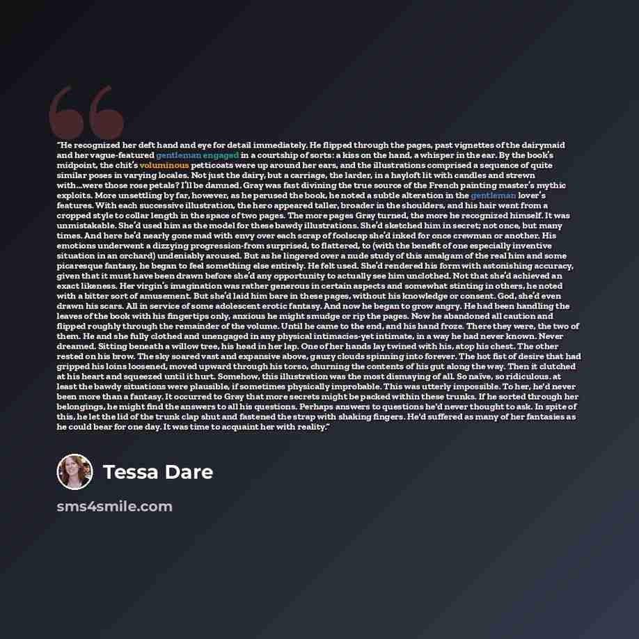 “He recognized her deft hand and eye for detail immediately. He flipped through the pages, past vignettes of the dairymaid and her vague-featured gentleman engaged in a courtship of sorts: a kiss on the hand, a whisper in the ear. By the book’s midpoint, the chit’s voluminous petticoats were up…” quote by Tessa Dare