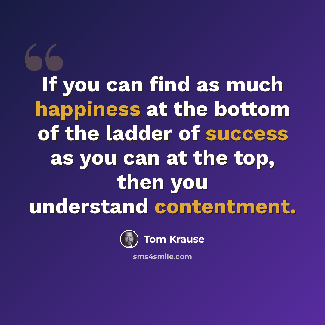 “If you can find as much happiness at the bottom of the ladder of success as you can at the top, then you understand contentment.” quote by Tom Krause