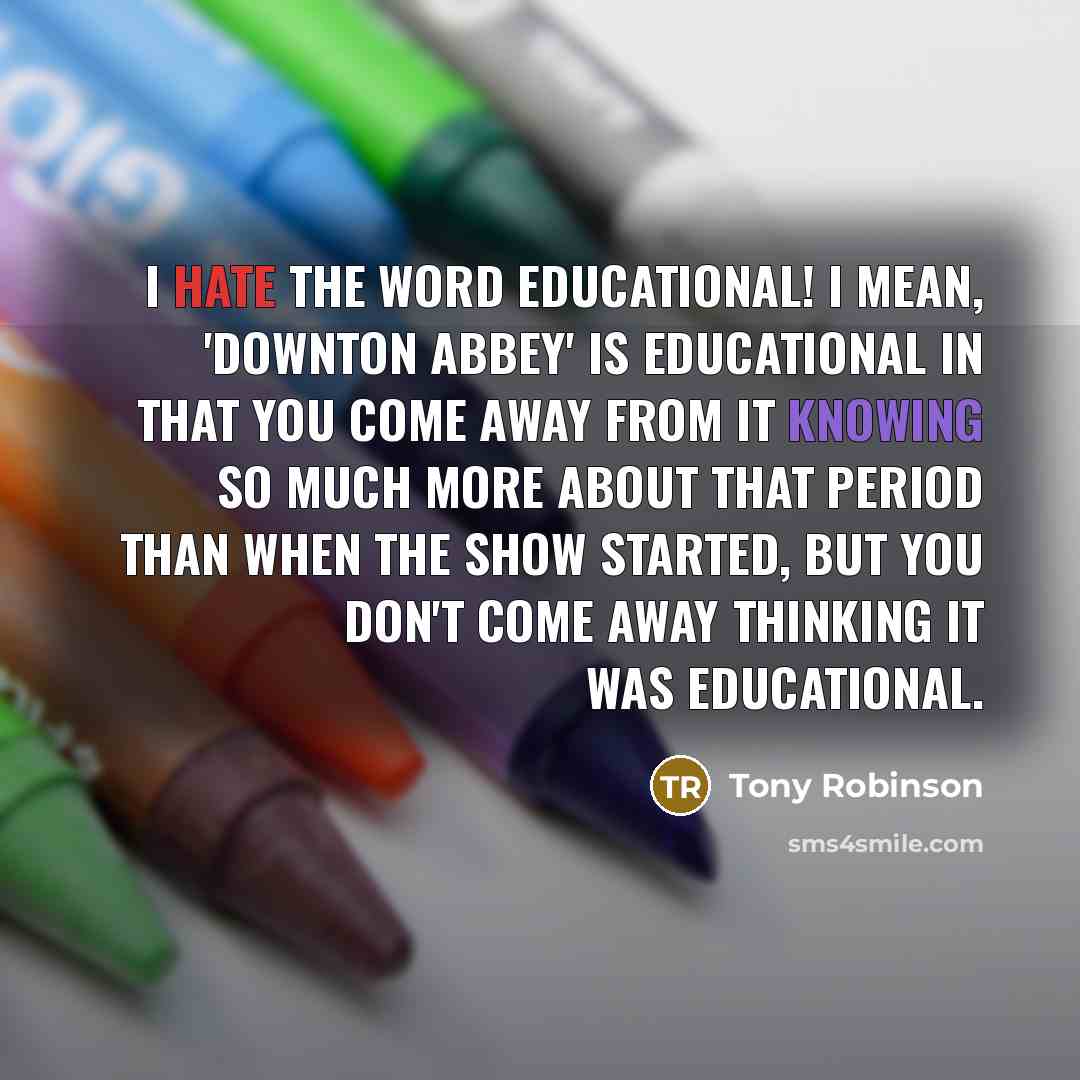“I hate the word educational! I mean, 'Downton Abbey' is educational in that you come away from it knowing so much more about that period than when the show started, but you don't come away thinking it was educational.” quote by Tony Robinson