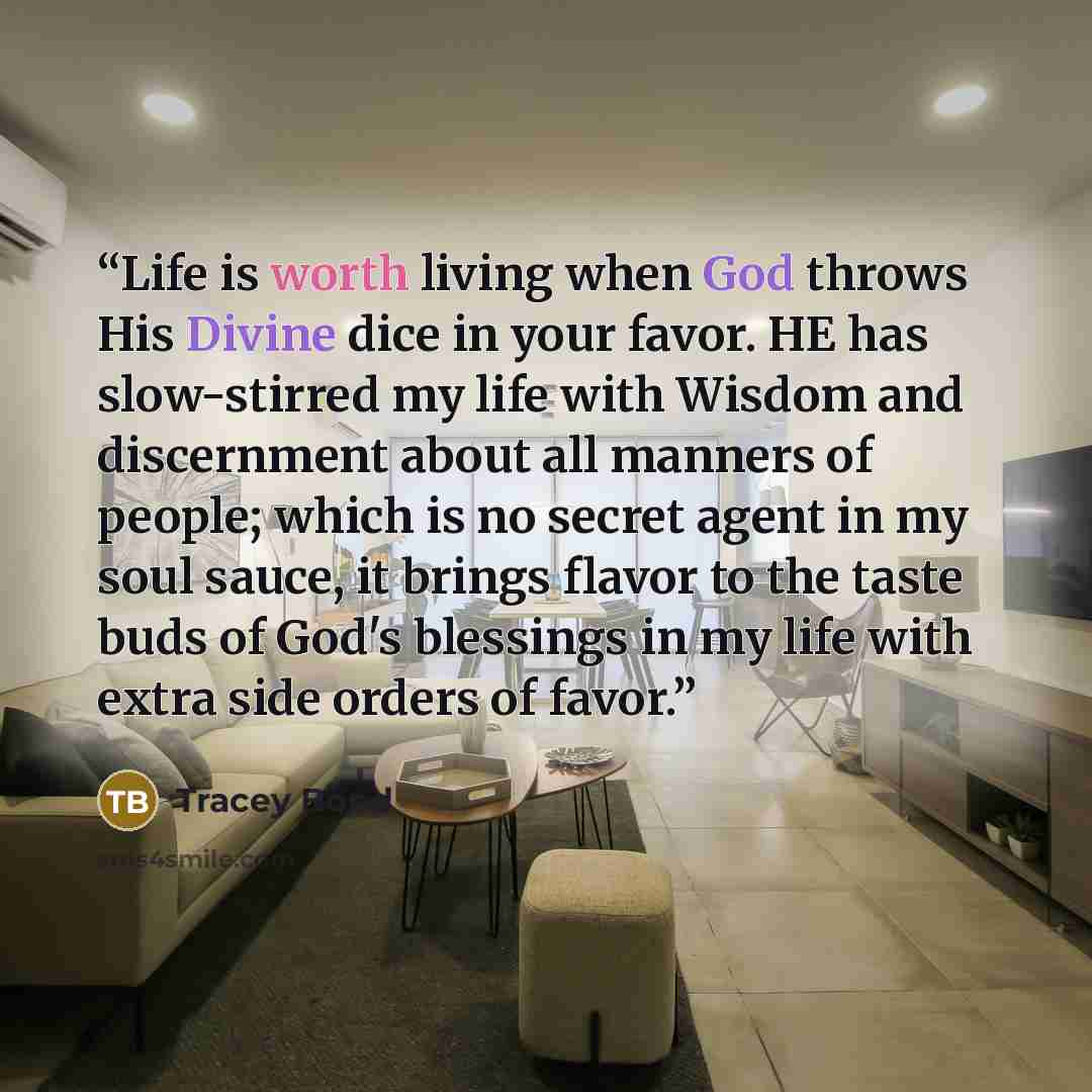 “Life is worth living when God throws His Divine dice in your favor. HE has slow-stirred my life with Wisdom and discernment about all manners of people; which is no secret agent in my soul sauce, it brings flavor to the taste buds of God's blessings in my life with extra side orders of favor.” quote by Tracey Bond