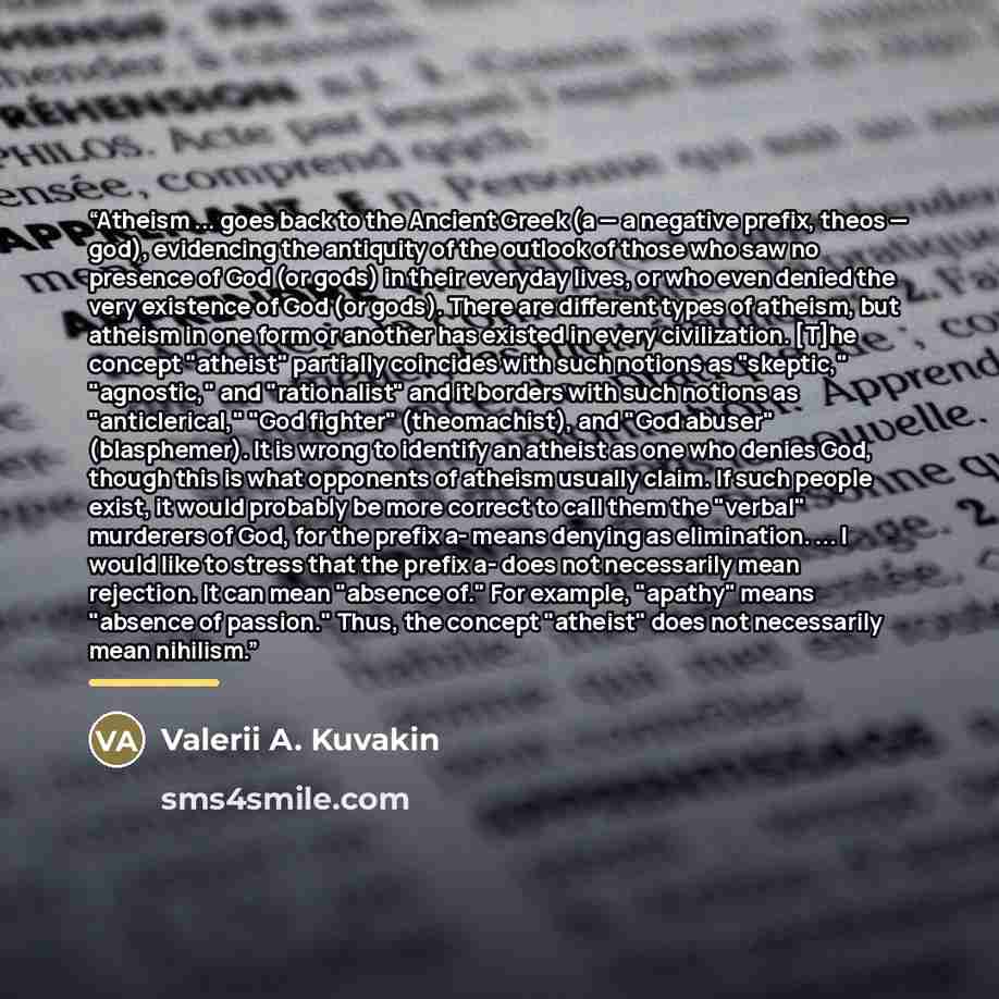 “Atheism ... goes back to the Ancient Greek (a — a negative prefix, theos — god), evidencing the antiquity of the outlook of those who saw no presence of God (or gods) in their everyday lives, or who even denied the very existence of God (or gods). There are different types of atheism, but atheism…” quote by Valerii A. Kuvakin