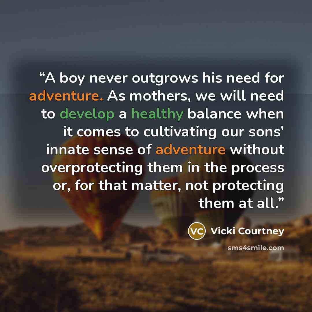 “A boy never outgrows his need for adventure. As mothers, we will need to develop a healthy balance when it comes to cultivating our sons' innate sense of adventure without overprotecting them in the process or, for that matter, not protecting them at all.” quote by Vicki Courtney