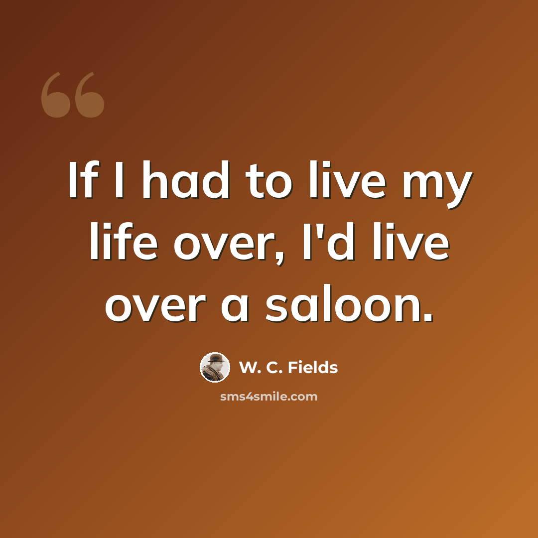 “If I had to live my life over, I'd live over a saloon.” quote by W. C. Fields