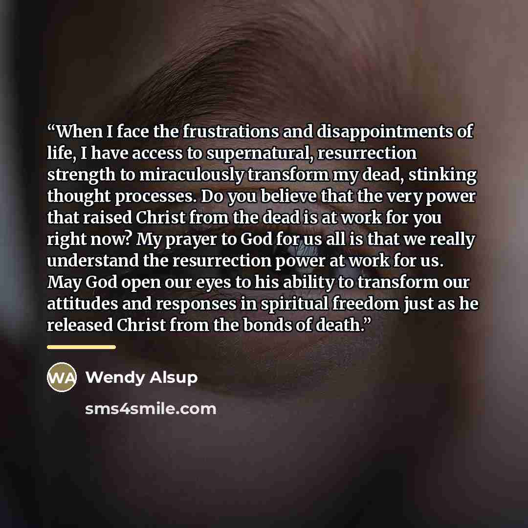 “When I face the frustrations and disappointments of life, I have access to supernatural, resurrection strength to miraculously transform my dead, stinking thought processes. Do you believe that the very power that raised Christ from the dead is at work for you right now? My prayer to God for us…” quote by Wendy Alsup