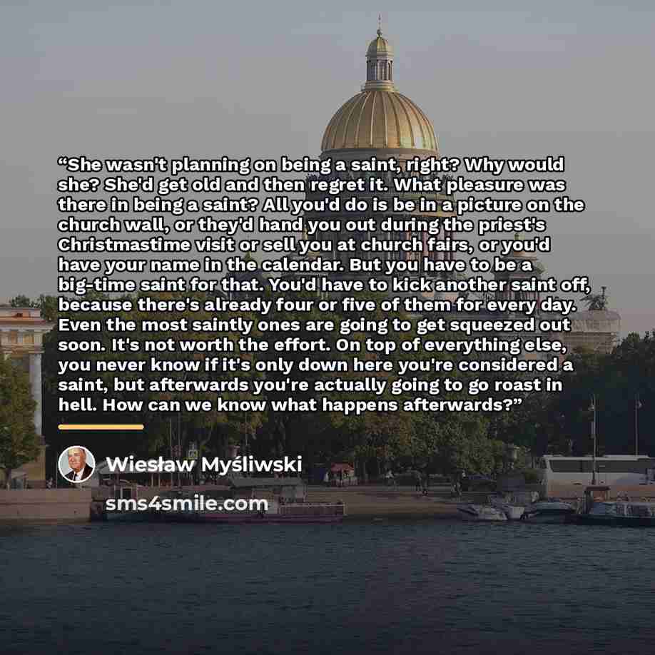 “She wasn't planning on being a saint, right? Why would she? She'd get old and then regret it. What pleasure was there in being a saint? All you'd do is be in a picture on the church wall, or they'd hand you out during the priest's Christmastime visit or sell you at church fairs, or you'd have your…” quote by Wiesław Myśliwski