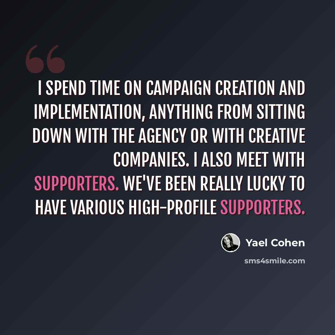 “I spend time on campaign creation and implementation, anything from sitting down with the agency or with creative companies. I also meet with supporters. We've been really lucky to have various high-profile supporters.” quote by Yael Cohen