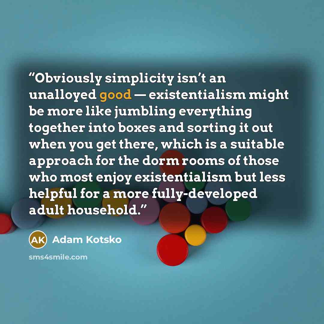 “Obviously simplicity isn’t an unalloyed good — existentialism might be more like jumbling everything together into boxes and sorting it out when you get there, which is a suitable approach for the dorm rooms of those who most enjoy existentialism but less helpful for a more fully-developed adult…” quote by Adam Kotsko