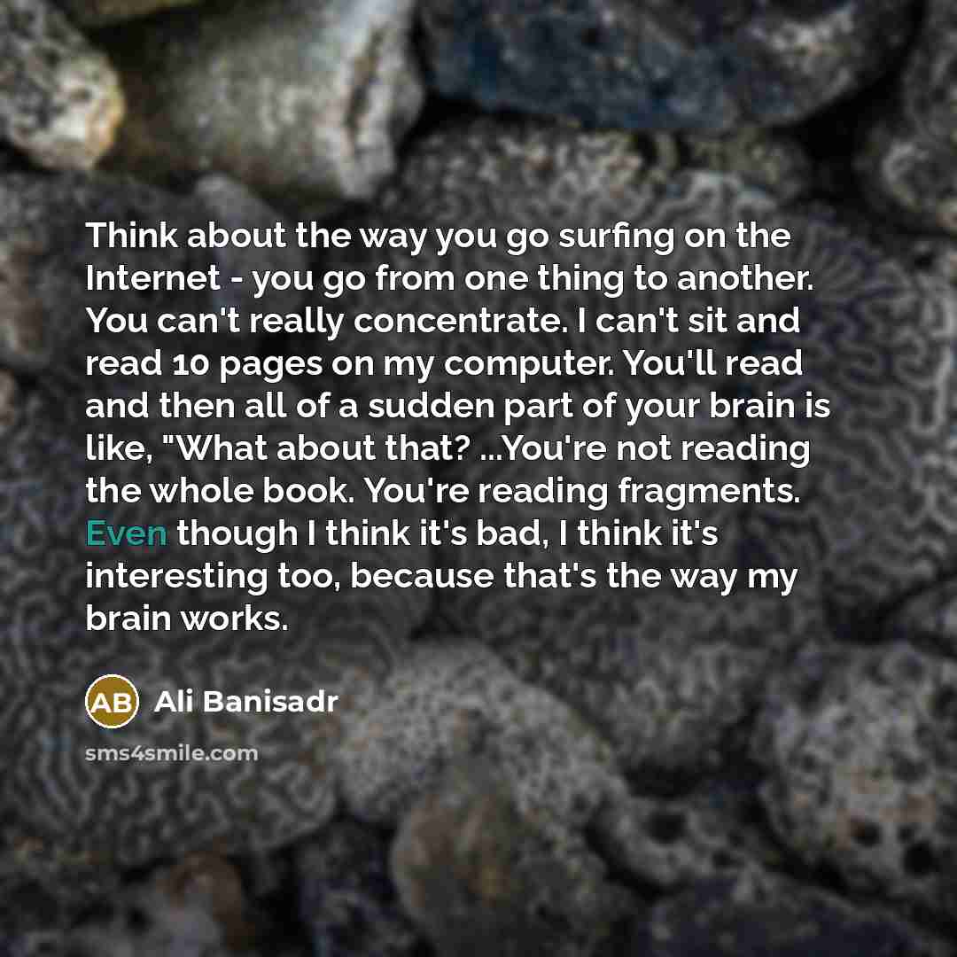 “Think about the way you go surfing on the Internet - you go from one thing to another. You can't really concentrate. I can't sit and read 10 pages on my computer. You'll read and then all of a sudden part of your brain is like, "What about that? ...You're not reading the whole book. You're reading…” quote by Ali Banisadr