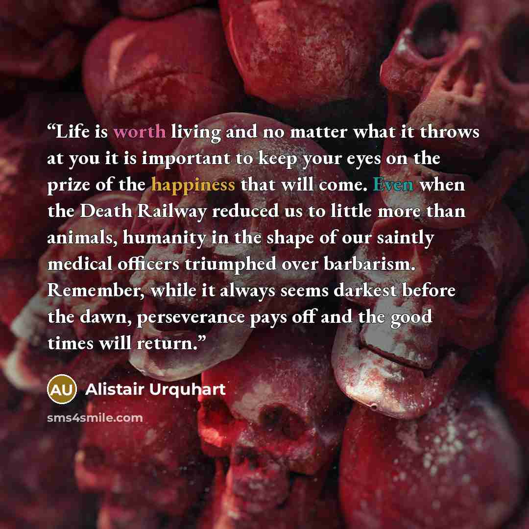 “Life is worth living and no matter what it throws at you it is important to keep your eyes on the prize of the happiness that will come. Even when the Death Railway reduced us to little more than animals, humanity in the shape of our saintly medical officers triumphed over barbarism. Remember…” quote by Alistair Urquhart