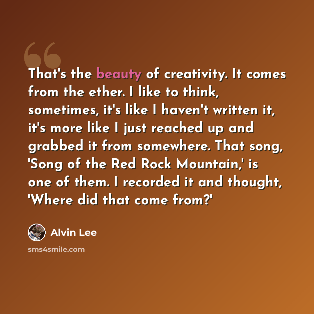 “That's the beauty of creativity. It comes from the ether. I like to think, sometimes, it's like I haven't written it, it's more like I just reached up and grabbed it from somewhere. That song, 'Song of the Red Rock Mountain,' is one of them. I recorded it and thought, 'Where did that come from?'” quote by Alvin Lee