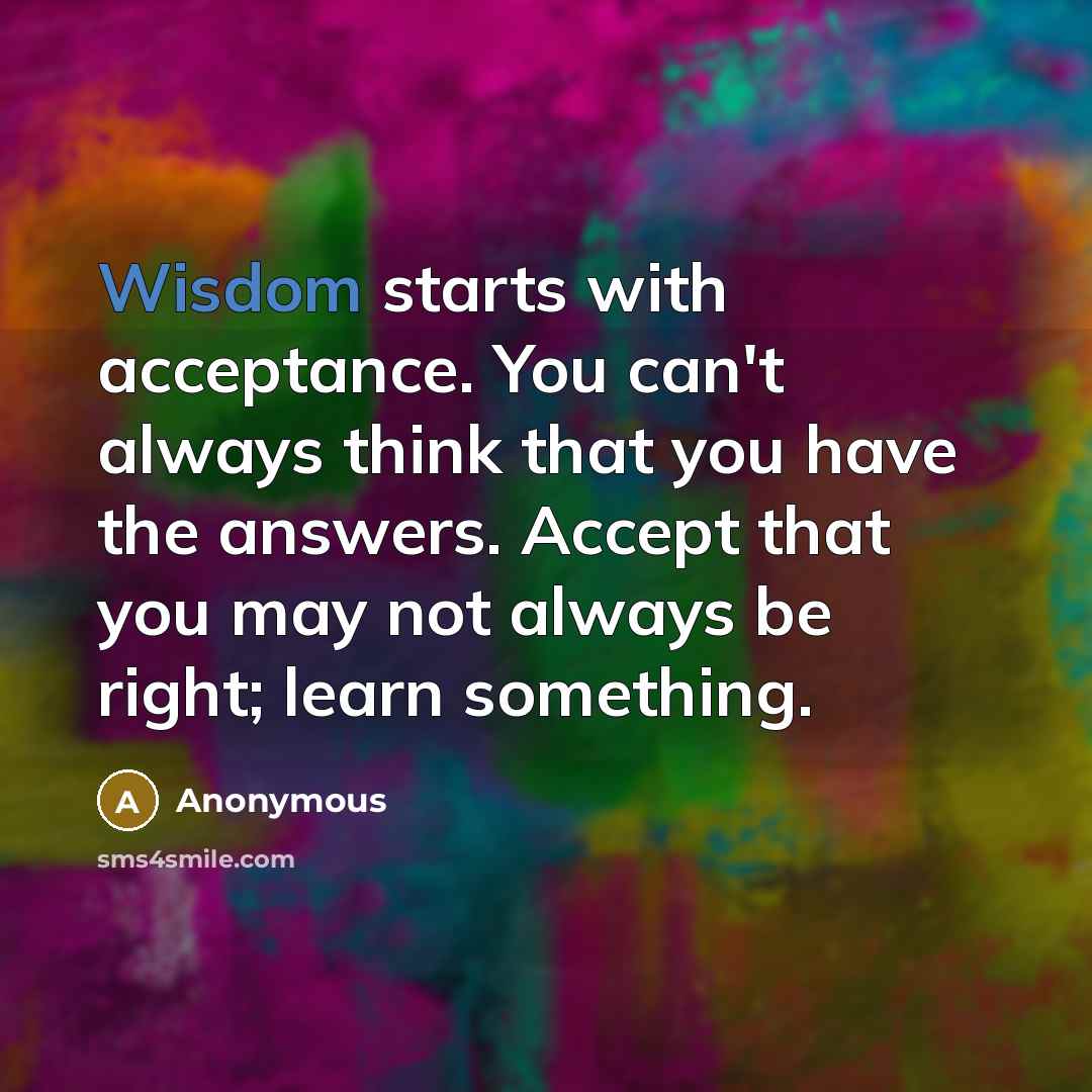 “Wisdom starts with acceptance. You can't always think that you have the answers. Accept that you may not always be right; learn something.” quote by Anonymous
