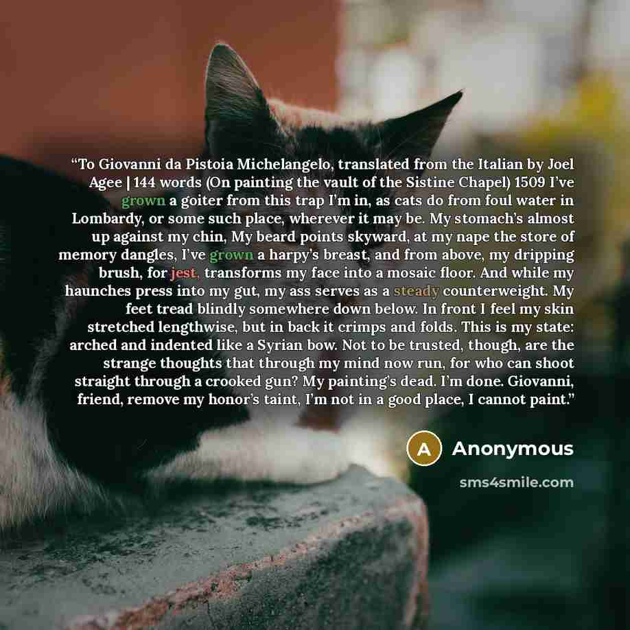 “To Giovanni da Pistoia Michelangelo, translated from the Italian by Joel Agee | 144 words (On painting the vault of the Sistine Chapel) 1509 I’ve grown a goiter from this trap I’m in, as cats do from foul water in Lombardy, or some such place, wherever it may be. My stomach’s almost up against my…” quote by Anonymous