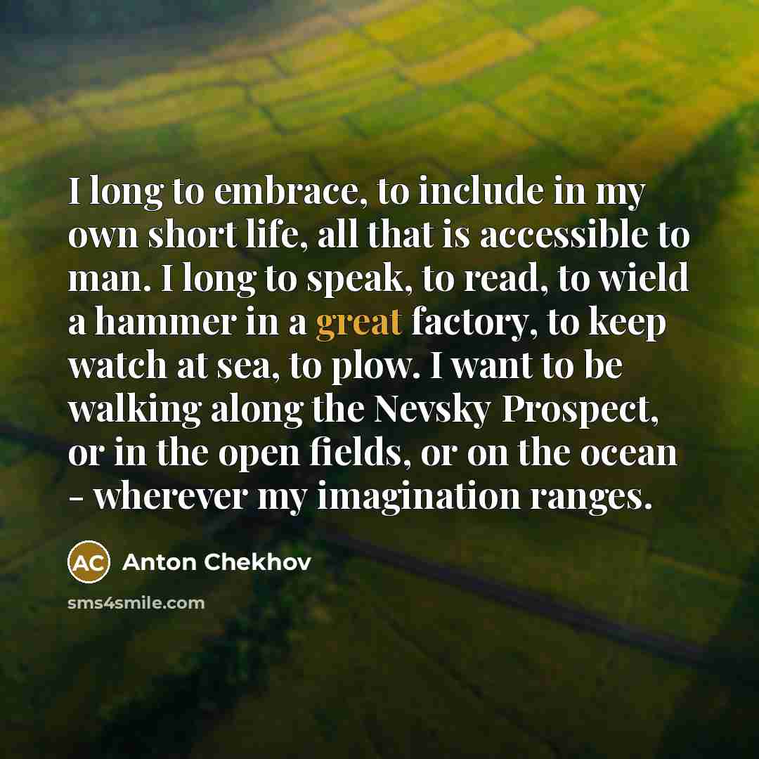 “I long to embrace, to include in my own short life, all that is accessible to man. I long to speak, to read, to wield a hammer in a great factory, to keep watch at sea, to plow. I want to be walking along the Nevsky Prospect, or in the open fields, or on the ocean - wherever my imagination ranges.” quote by Anton Chekhov