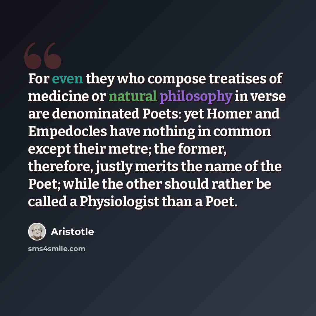 “For even they who compose treatises of medicine or natural philosophy in verse are denominated Poets: yet Homer and Empedocles have nothing in common except their metre; the former, therefore, justly merits the name of the Poet; while the other should rather be called a Physiologist than a Poet.” quote by Aristotle