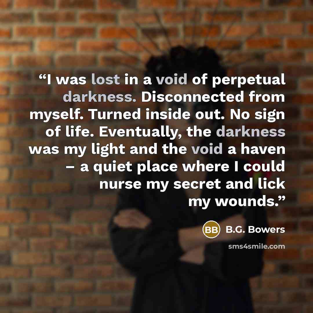 “I was lost in a void of perpetual darkness. Disconnected from myself. Turned inside out. No sign of life. Eventually, the darkness was my light and the void a haven – a quiet place where I could nurse my secret and lick my wounds.” quote by B.G. Bowers