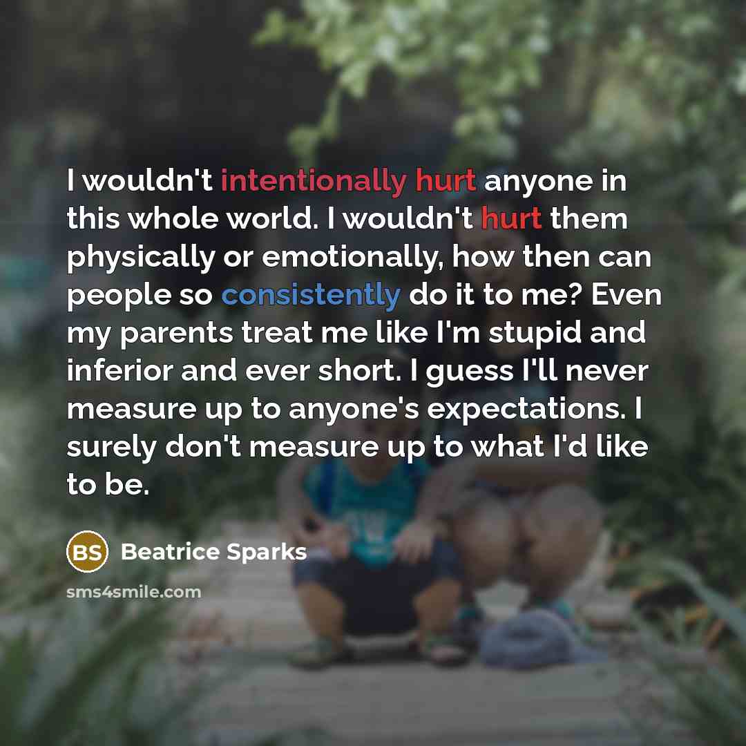 “I wouldn't intentionally hurt anyone in this whole world. I wouldn't hurt them physically or emotionally, how then can people so consistently do it to me? Even my parents treat me like I'm stupid and inferior and ever short. I guess I'll never measure up to anyone's expectations. I surely don't…” quote by Beatrice Sparks