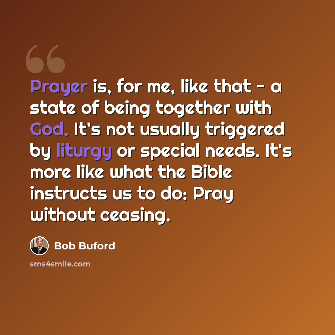 “Prayer is, for me, like that - a state of being together with God. It's not usually triggered by liturgy or special needs. It's more like what the Bible instructs us to do: Pray without ceasing.” quote by Bob Buford
