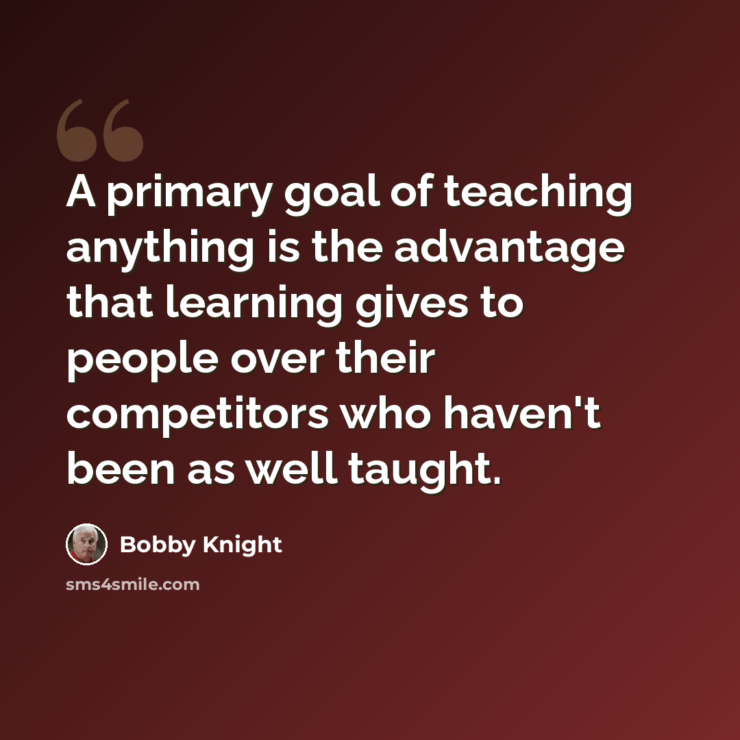 “A primary goal of teaching anything is the advantage that learning gives to people over their competitors who haven't been as well taught.” quote by Bobby Knight