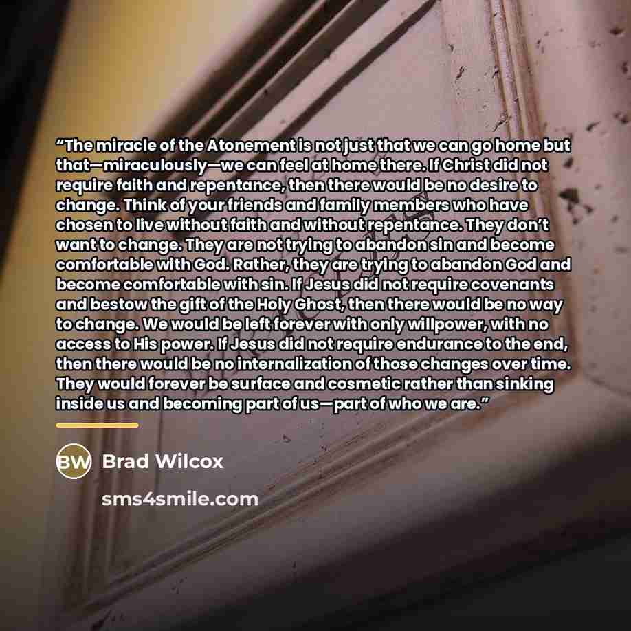 “The miracle of the Atonement is not just that we can go home but that—miraculously—we can feel at home there. If Christ did not require faith and repentance, then there would be no desire to change. Think of your friends and family members who have chosen to live without faith and without…” quote by Brad Wilcox