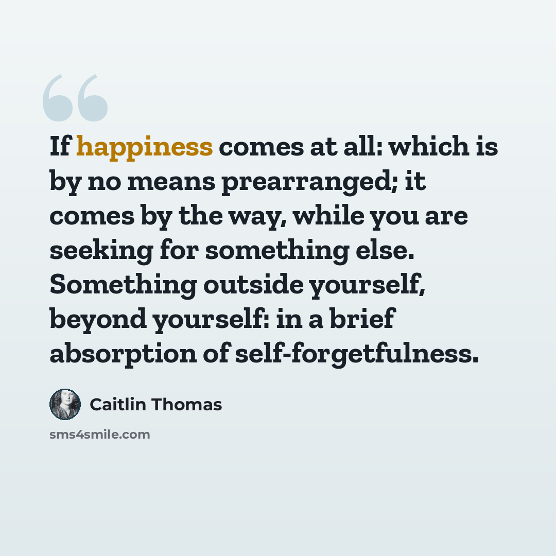 “If happiness comes at all: which is by no means prearranged; it comes by the way, while you are seeking for something else. Something outside yourself, beyond yourself: in a brief absorption of self-forgetfulness.” quote by Caitlin Thomas