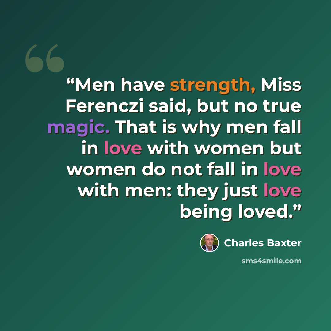 “Men have strength, Miss Ferenczi said, but no true magic. That is why men fall in love with women but women do not fall in love with men: they just love being loved.” quote by Charles Baxter