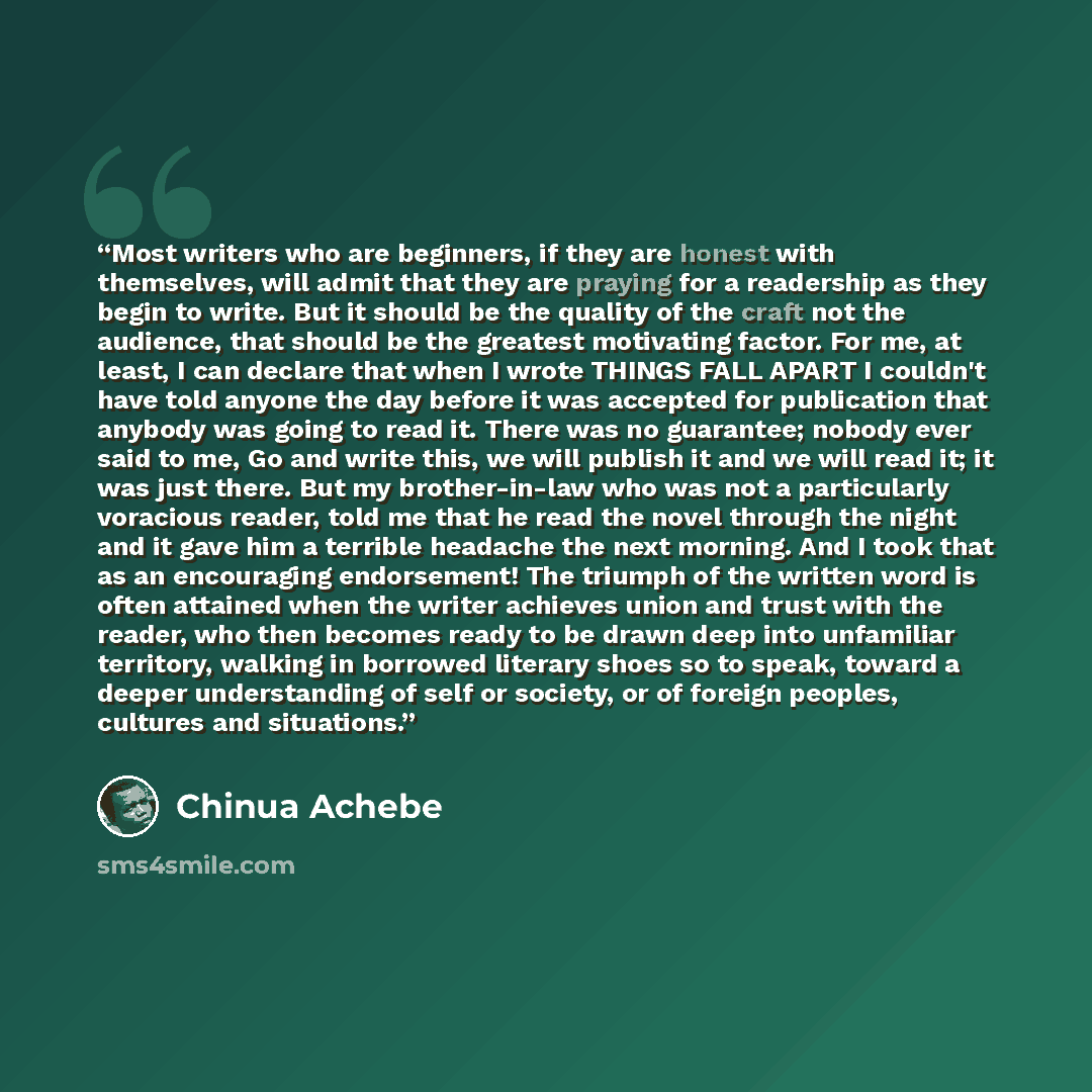 “Most writers who are beginners, if they are honest with themselves, will admit that they are praying for a readership as they begin to write. But it should be the quality of the craft not the audience, that should be the greatest motivating factor. For me, at least, I can declare that when I wrote…” quote by Chinua Achebe