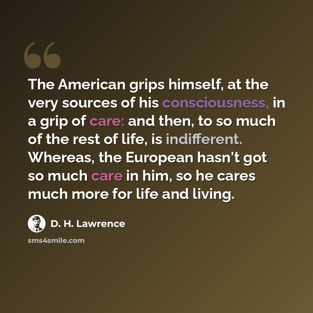 “The American grips himself, at the very sources of his consciousness, in a grip of care: and then, to so much of the rest of life, is indifferent. Whereas, the European hasn't got so much care in him, so he cares much more for life and living.” quote by D. H. Lawrence