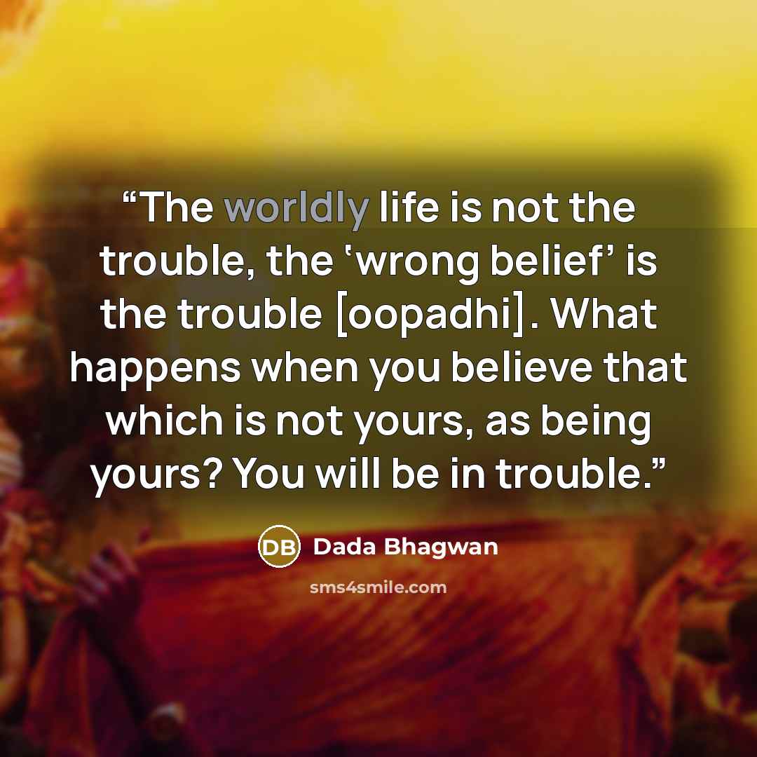 “The worldly life is not the trouble, the ‘wrong belief’ is the trouble [oopadhi]. What happens when you believe that which is not yours, as being yours? You will be in trouble.” quote by Dada Bhagwan