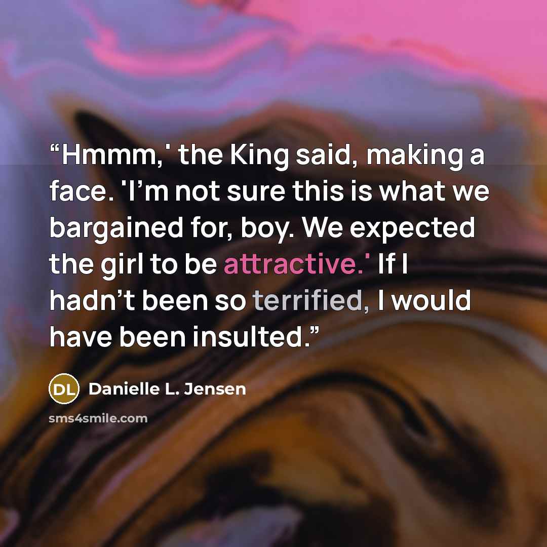 “Hmmm,' the King said, making a face. 'I'm not sure this is what we bargained for, boy. We expected the girl to be attractive.' If I hadn't been so terrified, I would have been insulted.” quote by Danielle L. Jensen