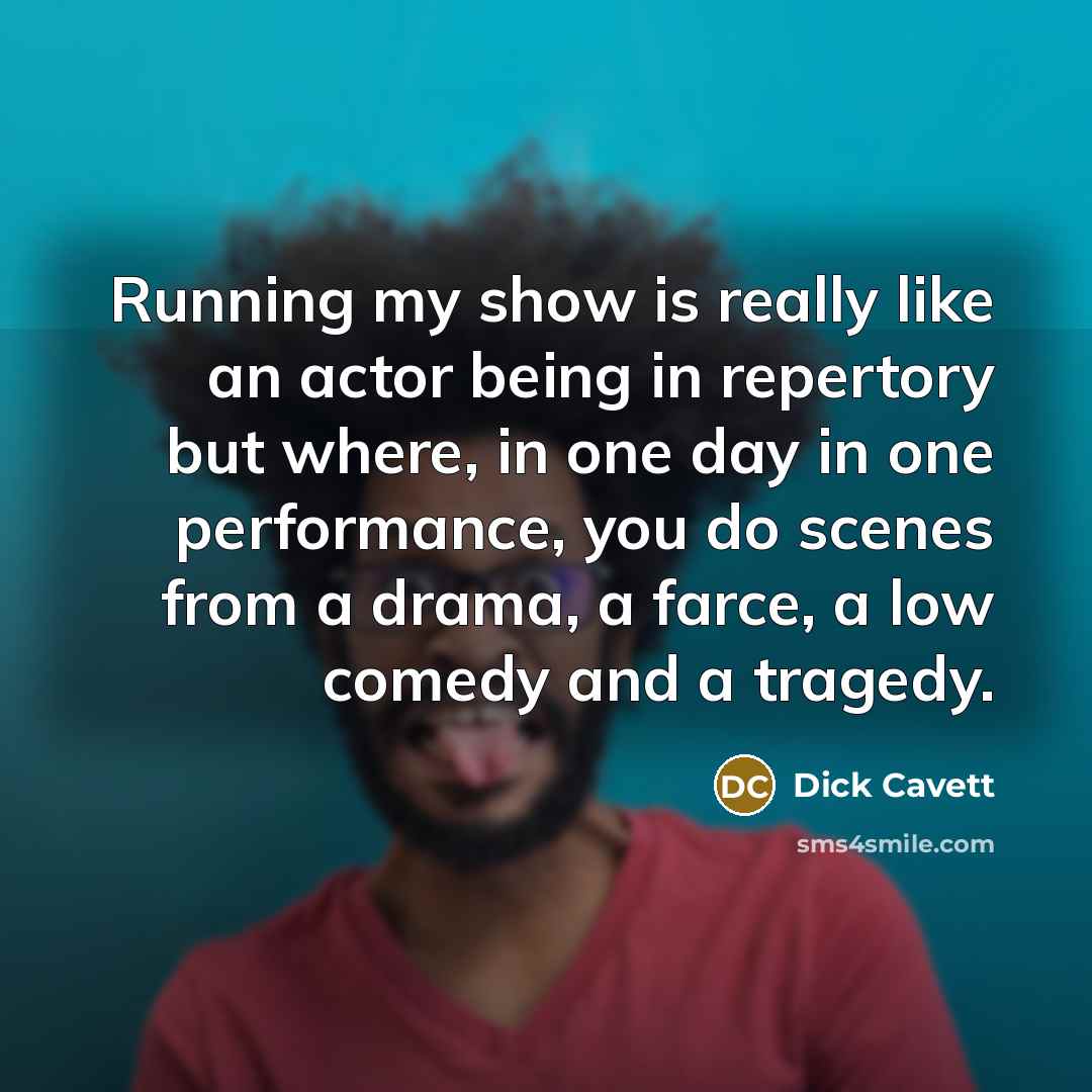 “Running my show is really like an actor being in repertory but where, in one day in one performance, you do scenes from a drama, a farce, a low comedy and a tragedy.” quote by Dick Cavett